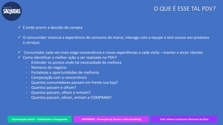 Comunicação Social – Publicidade e Propaganda PRVENMER - Promoção de Vendas e Merchandising Prof. Juliane Cavalcante Vitoriano da Silva
O QUE É ESSE TAL PDV?
 É onde ocorre a decisão de compra
 O consumidor vivencia a experiência de consumo da marca, interage com a equipe e tem acesso aos produtos
e serviços
 Consumidor cada vez mais exige conveniência e novas experiências a cada visita – manter e atrair clientes
 Como identificar a melhor ação a ser realizada no PDV?
- Entender os pontos onde há necessidade de melhora
- Números do negócio
- Fortalezas e oportunidades de melhoria
- Comparação com a concorrência
- Quantos consumidores passam em frente sua loja?
- Quantos passam e olham?
- Quantos passam, olham e entram?
- Quantos passam, olham, entram e COMPRAM?
 