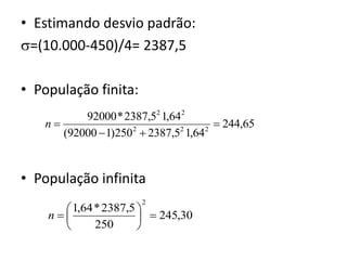 • Estimando desvio padrão:
=(10.000-450)/4= 2387,5

• População finita:
          92000 * 2387,52 1,642
   n                                 244,65
      (92000  1)250  2387,5 1,64
                    2         2    2




• População infinita
                      2
       1,64 * 2387,5 
    n                 245,30
            250      
 