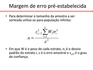 Margem de erro pré-estabelecida
• Para determinar o tamanho da amostra a ser
  sorteada utiliza-se para população infinita:

                           L
                     z / 2  Wi
                      2
                                     i
                                      2


               n         i 1
                                2


• Em que W é o peso de cada estrato, i é o desvio
  padrão do estrato i,  é o erro amostral e z/2 é o grau
  de confiança.
 