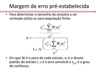 Margem de erro pré-estabelecida
• Para determinar o tamanho da amostra a ser
  sorteada utiliza-se para população finita:
                             L
                       z2 / 2  Wi i2
                            i 1

             n              2
                        2 L           2
                        z / 2  Wi i 
                  1 N         i 1    
                                    2

• Em que W é o peso de cada estrato, i é o desvio
  padrão do estrato i,  é o erro amostral e z/2 é o grau
  de confiança.
 