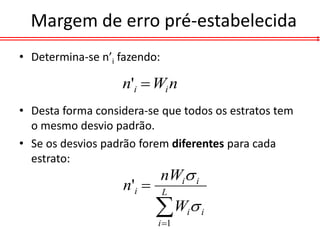 Margem de erro pré-estabelecida
• Determina-se n’i fazendo:

                   n'i  Wi n
• Desta forma considera-se que todos os estratos tem
  o mesmo desvio padrão.
• Se os desvios padrão forem diferentes para cada
  estrato:
                              nWi i
                   n'i       L

                           W 
                           i 1
                                  i    i
 