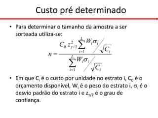 Custo pré determinado
• Para determinar o tamanho da amostra a ser
  sorteada utiliza-se:
                                       Wi i
                                 L
                    C 0 z / 2 
                         2

                                i 1           Ci
               n
                               Wi i
                         L

                        
                        i 1              Ci
• Em que Ci é o custo por unidade no estrato i, C0 é o
  orçamento disponível, Wi é o peso do estrato i, i é o
  desvio padrão do estrato i e z/2 é o grau de
  confiança.
 
