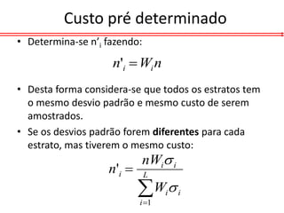 Custo pré determinado
• Determina-se n’i fazendo:

                    n'i  Wi n
• Desta forma considera-se que todos os estratos tem
  o mesmo desvio padrão e mesmo custo de serem
  amostrados.
• Se os desvios padrão forem diferentes para cada
  estrato, mas tiverem o mesmo custo:
                           nWi i
                   n'i       L

                           W 
                           i 1
                                  i   i
 