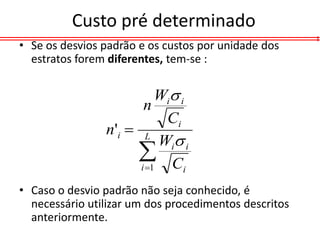 Custo pré determinado
• Se os desvios padrão e os custos por unidade dos
  estratos forem diferentes, tem-se :


                          Wi i
                       n
                            Ci
                n'i  L
                           Wi i
                      C
                      i 1     i

• Caso o desvio padrão não seja conhecido, é
  necessário utilizar um dos procedimentos descritos
  anteriormente.
 