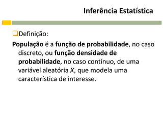 Inferência Estatística

Definição:
População é a função de probabilidade, no caso
  discreto, ou função densidade de
  probabilidade, no caso contínuo, de uma
  variável aleatória X, que modela uma
  característica de interesse.
 
