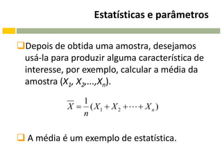 Estatísticas e parâmetros

Depois de obtida uma amostra, desejamos
 usá-la para produzir alguma característica de
 interesse, por exemplo, calcular a média da
 amostra (X1, X2,...,Xn).
               1
            X  ( X1  X 2    X n )
               n

 A média é um exemplo de estatística.
 