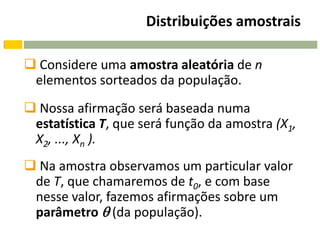 Distribuições amostrais

 Considere uma amostra aleatória de n
 elementos sorteados da população.
 Nossa afirmação será baseada numa
 estatística T, que será função da amostra (X1,
 X2, ..., Xn ).
 Na amostra observamos um particular valor
 de T, que chamaremos de t0, e com base
 nesse valor, fazemos afirmações sobre um
 parâmetro  (da população).
 