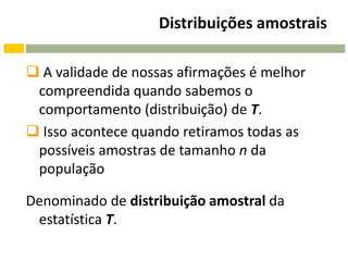 Distribuições amostrais

 A validade de nossas afirmações é melhor
 compreendida quando sabemos o
 comportamento (distribuição) de T.
 Isso acontece quando retiramos todas as
 possíveis amostras de tamanho n da
 população

Denominado de distribuição amostral da
 estatística T.
 