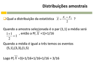 Distribuições amostrais

Qual a distribuição da estatística X  X 1  X 2 ?
                                            2

Quando a amostra selecionada é o par (1,1) a média será
 11
  .         , então a P( X =1)=1/16
       1
    2
Quando a média é igual a três temos os eventos
  (5,1),(3,3),(1,5)

Logo P( X =3)=1/16+1/16+1/16 = 3/16
 