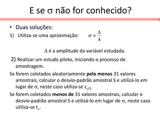 E se  não for conhecido?
• Duas soluções:
                                       
1) Utiliza-se uma aproximação:      
                                       4

                 é a amplitude da variável estudada.
2) Realizar um estudo piloto, iniciando o processo de
   amostragem.
Se forem coletados aleatoriamente pelo menos 31 valores
   amostrais, calcular o desvio-padrão amostral S e utilizá-lo em
   lugar de , neste caso utiliza-se z/2.
Se forem coletados menos de 31 valores amostrais, calcular o
   desvio-padrão amostral S e utilizá-lo em lugar de , neste caso
   utiliza-se t.
 