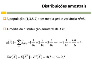 Distribuições amostrais

A população {1,3,5,7} tem média =4 e variância 2=5.

A média da distribuição amostral de T é:

           n
                     1   2  3        1 64
 E[ X ]   xi pi 1  2  3    7     4
          i 1      16  16 16       16 16

                  2
  Var[ X ]  E[ X ]  E 2 [ X ]  18,5  16  2,5
 