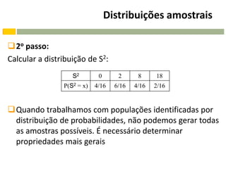 Distribuições amostrais

2o passo:
Calcular a distribuição de S2:
                   S2        0      2      8     18
                P(S2 = x)   4/16   6/16   4/16   2/16


Quando trabalhamos com populações identificadas por
 distribuição de probabilidades, não podemos gerar todas
 as amostras possíveis. É necessário determinar
 propriedades mais gerais
 