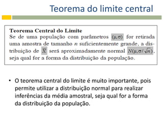 Teorema do limite central




• O teorema central do limite é muito importante, pois
  permite utilizar a distribuição normal para realizar
  inferências da média amostral, seja qual for a forma
  da distribuição da população.
 