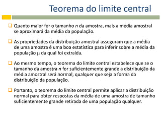 Teorema do limite central
 Quanto maior for o tamanho n da amostra, mais a média amostral
  se aproximará da média da população.

 As propriedades da distribuição amostral asseguram que a média
  de uma amostra é uma boa estatística para inferir sobre a média da
  população  da qual foi extraída.
 Ao mesmo tempo, o teorema do limite central estabelece que se o
  tamanho da amostra n for suficientemente grande a distribuição da
  média amostral será normal, qualquer que seja a forma da
  distribuição da população.

 Portanto, o teorema do limite central permite aplicar a distribuição
  normal para obter respostas da média de uma amostra de tamanho
  suficientemente grande retirada de uma população qualquer.
 