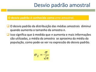 Desvio padrão amostral

 O desvio padrão é conhecido como erro amostral.

 O desvio padrão da distribuição das médias amostrais diminui
  quando aumenta o tamanho da amostra n.
 Isso significa que à medida que n aumenta e mais informações
  são utilizadas, a média da amostra se aproxima da média da
  população, como pode-se ver na expressão do desvio padrão.


                           
                    X 
                             n
 