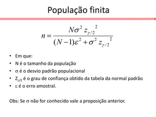 População finita

                             N z / 2
                                  2      2

                n
                      ( N  1)   z / 2
                                 2       2      2


•   Em que:
•   N é o tamanho da população
•    é o desvio padrão populacional
•   Z/2 é o grau de confiança obtido da tabela da normal padrão
•    é o erro amostral.

Obs: Se  não for conhecido vale a proposição anterior.
 