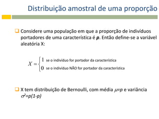 Distribuição amostral de uma proporção

 Considere uma população em que a proporção de indivíduos
  portadores de uma característica é p. Então define-se a variável
  aleatória X:


         1   se o indivíduo for portador da característica
      X 
         0   se o indivíduo NÃO for portador da característica




 X tem distribuição de Bernoulli, com média =p e variância
  2=p(1-p)
 
