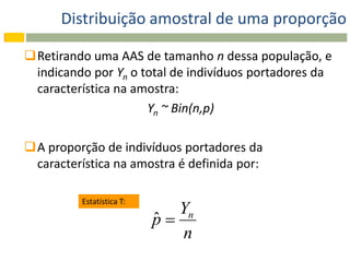 Distribuição amostral de uma proporção

Retirando uma AAS de tamanho n dessa população, e
 indicando por Yn o total de indivíduos portadores da
 característica na amostra:
                     Yn ~ Bin(n,p)

A proporção de indivíduos portadores da
 característica na amostra é definida por:

          Estatística T:
                              Yn
                           p
                           ˆ
                              n
 