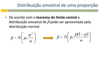 Distribuição amostral de uma proporção

• De acordo com o teorema do limite central a
                           ˆ
  distribuição amostral de p pode ser aproximada pela
  distribuição normal

          2                         p(1  p) 
   p ~ N  , 
   ˆ                            ˆ
                                p ~ N  p,       
            n                           n     
              
 