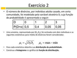 Exercício 2
• O número de divórcios, por indivíduo adulto casado, em certa
  comunidade, foi modelado pela variável aleatória D, cuja função
  de probabilidade é apresentada a seguir:
           D           0           1          2           3
           P(D=x) 0,5              0,4        0,05        0,05
• Uma amostra, representada por (D1,D2), foi sorteada com dois indivíduos e as
  seguintes estatísticas para média de divórcios foram consideradas:


                 1  D1D2             2  max  min
• Para cada estatística obtenha sua distribuição de probabilidade.
• Construa o histograma e o gráfico da função de distribuição.
 