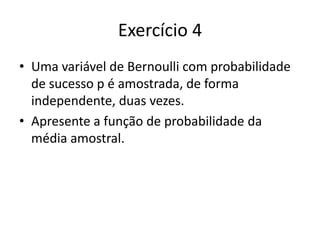 Exercício 4
• Uma variável de Bernoulli com probabilidade
  de sucesso p é amostrada, de forma
  independente, duas vezes.
• Apresente a função de probabilidade da
  média amostral.
 