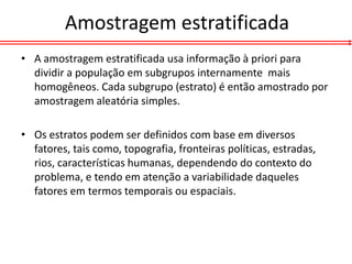 Amostragem estratificada
• A amostragem estratificada usa informação à priori para
  dividir a população em subgrupos internamente mais
  homogêneos. Cada subgrupo (estrato) é então amostrado por
  amostragem aleatória simples.

• Os estratos podem ser definidos com base em diversos
  fatores, tais como, topografia, fronteiras políticas, estradas,
  rios, características humanas, dependendo do contexto do
  problema, e tendo em atenção a variabilidade daqueles
  fatores em termos temporais ou espaciais.
 