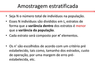 Amostragem estratificada
• Seja N o número total de indivíduos na população.
• Esses N indivíduos são divididos em Li estratos de
  forma que a variância dentro dos estratos é menor
  que a variância da população.
• Cada estrato será composto por n’ elementos.

• Os n’ são escolhidos de acordo com um critério pré
  estabelecido, tais como, tamanho dos estrados, custo
  de operação, por uma margem de erro pré-
  estabelecida, etc.
 