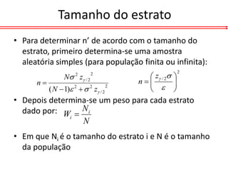 Tamanho do estrato
• Para determinar n’ de acordo com o tamanho do
  estrato, primeiro determina-se uma amostra
  aleatória simples (para população finita ou infinita):
                                             z / 2
                                                            2
                 N z / 2
                      2      2
                                                        
      n                                  n
                                                      
                                                        
           ( N  1) 2   2 z / 2                    
                                      2


• Depois determina-se um peso para cada estrato
  dado por: W  N i
              i
                 N
• Em que Ni é o tamanho do estrato i e N é o tamanho
  da população
 