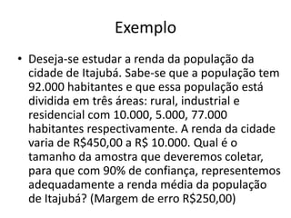 Exemplo
• Deseja-se estudar a renda da população da
  cidade de Itajubá. Sabe-se que a população tem
  92.000 habitantes e que essa população está
  dividida em três áreas: rural, industrial e
  residencial com 10.000, 5.000, 77.000
  habitantes respectivamente. A renda da cidade
  varia de R$450,00 a R$ 10.000. Qual é o
  tamanho da amostra que deveremos coletar,
  para que com 90% de confiança, representemos
  adequadamente a renda média da população
  de Itajubá? (Margem de erro R$250,00)
 