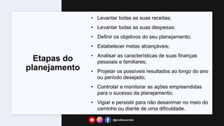 Etapas do
planejamento
• Levantar todas as suas receitas;
• Levantar todas as suas despesas;
• Definir os objetivos do seu planejamento;
• Estabelecer metas alcançáveis;
• Analisar as características de suas finanças
pessoais e familiares;
• Projetar os possíveis resultados ao longo do ano
ou período desejado;
• Controlar e monitorar as ações empreendidas
para o sucesso da planejamento;
• Vigiar e persistir para não desanimar no meio do
caminho ou diante de uma dificuldade.
@professorcbs
 