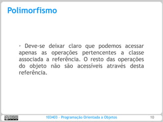Polimorfismo



  ➢ Deve-se deixar claro que podemos acessar
  apenas as operações pertencentes a classe
  associada a referência. O resto das operações
  do objeto não são acessíveis através desta
  referência.




           103403 – Programação Orientada a Objetos   10
 