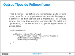 Outros Tipos de Polimorfismo

   ●
     Tipo Genérico - ao definir um elemento(que pode ser uma
   classe, um método ou alguma outra estrutura da linguagem),
   a definição do tipo sozinha ela é incompleta, ela precisa
   parametrizar este tipo, ou seja, teoricamente não existiria o
   tipo sozinho, o que sim existe e o tipo de alguma coisa de
   alguma coisa;
       public class Agenda {

           public static void main(String[] args){
               ArrayList<Pessoa> objetos = new ArrayList<Pessoa>();
               Objetos.add(new Empregado());
               Objetos.add(new Pessoa());
           }
       }




                                  Polimorfismo                        11
 
