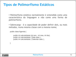 Tipos de Polimorfismo Estáticos

   ●
    Polimorfismo estático normalmente é entendido como uma
   característica da linguagem e não como uma forma de
   polimorfismo.

   ●Sobrecarga - é a capacidade de poder definir dois, ou mais
   métodos, numa mesma classe com o mesmo nome;
       public class Agenda {

           public int calculaIdade (int ano , int mes, int dia);
           public int calculaIdade ( Date data ) ;
           public int calculaIdade ( Calendar data ) ;

       }




                                       Polimorfismo                12
 