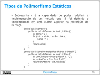 Tipos de Polimorfismo Estáticos
   ● Sobrescrita - é a capacidade de poder redefinir a
   implementação de um método que já foi definido e
   implementado em uma classe superior na hierarquia de
   herança.
           public class Somador {
               public int calculaSoma ( int inicio, int fim ){
                     int soma = 0 ;
                     for ( int i = inicio ; i <= fim ; i++ ){
                           soma += i;
                     }
                     return soma;
               }
           }
           public class SomadorInteligente extends Somador {
               public int calculaSoma ( int inicio, int fim ){
                     int umAteInicio = inicio ( inicio+ 1 ) / 2 ;
                     int umAteFim = fim ( fim+ 1 ) / 2 ;
                     return umAteFim – umAteInicio;
               }
           }

                               Polimorfismo                         13
 