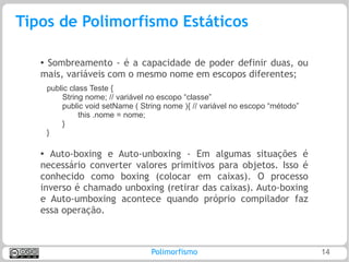 Tipos de Polimorfismo Estáticos

   ●Sombreamento - é a capacidade de poder definir duas, ou
   mais, variáveis com o mesmo nome em escopos diferentes;
       public class Teste {
           String nome; // variável no escopo “classe”
           public void setName ( String nome ){ // variável no escopo “método”
                 this .nome = nome;
           }
       }

   ● Auto-boxing e Auto-unboxing - Em algumas situações é
   necessário converter valores primitivos para objetos. Isso é
   conhecido como boxing (colocar em caixas). O processo
   inverso é chamado unboxing (retirar das caixas). Auto-boxing
   e Auto-umboxing acontece quando próprio compilador faz
   essa operação.



                                    Polimorfismo                                 14
 