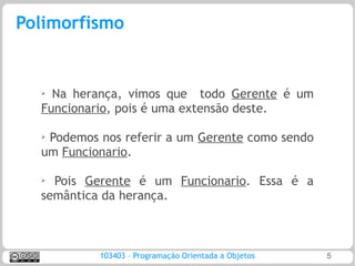 Polimorfismo


  ➢ Na herança, vimos que todo Gerente é um
  Funcionario, pois é uma extensão deste.

  ➢
   Podemos nos referir a um Gerente como sendo
  um Funcionario.

  ➢
    Pois Gerente é um Funcionario. Essa é a
  semântica da herança.



           103403 – Programação Orientada a Objetos   5
 