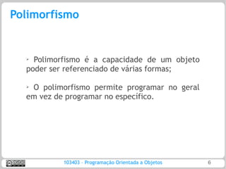Polimorfismo


  ➢ Polimorfismo é a capacidade de um objeto
  poder ser referenciado de várias formas;

  ➢
   O polimorfismo permite programar no geral
  em vez de programar no específico.




           103403 – Programação Orientada a Objetos   6
 