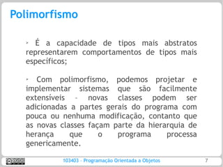 Polimorfismo

  ➢ É a capacidade de tipos mais abstratos
  representarem comportamentos de tipos mais
  específicos;

  ➢  Com polimorfismo, podemos projetar e
  implementar sistemas que são facilmente
  extensíveis – novas classes podem ser
  adicionadas a partes gerais do programa com
  pouca ou nenhuma modificação, contanto que
  as novas classes façam parte da hierarquia de
  herança     que     o   programa     processa
  genericamente.

           103403 – Programação Orientada a Objetos   7
 