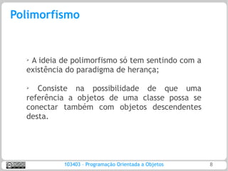 Polimorfismo


  ➢A ideia de polimorfismo só tem sentindo com a
  existência do paradigma de herança;

  ➢
     Consiste na possibilidade de que uma
  referência a objetos de uma classe possa se
  conectar também com objetos descendentes
  desta.




           103403 – Programação Orientada a Objetos   8
 