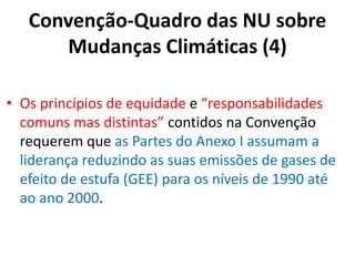 Convenção-Quadro das NU sobre
Mudanças Climáticas (4)
• Os princípios de equidade e “responsabilidades
comuns mas distintas” contidos na Convenção
requerem que as Partes do Anexo I assumam a
liderança reduzindo as suas emissões de gases de
efeito de estufa (GEE) para os níveis de 1990 até
ao ano 2000.
 