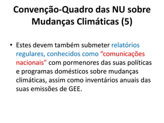 Convenção-Quadro das NU sobre
Mudanças Climáticas (5)
• Estes devem também submeter relatórios
regulares, conhecidos como “comunicações
nacionais” com pormenores das suas políticas
e programas domésticos sobre mudanças
climáticas, assim como inventários anuais das
suas emissões de GEE.
 