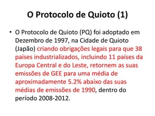 O Protocolo de Quioto (1)
• O Protocolo de Quioto (PQ) foi adoptado em
Dezembro de 1997, na Cidade de Quioto
(Japão) criando obrigações legais para que 38
países industrializados, incluindo 11 países da
Europa Central e do Leste, retornem as suas
emissões de GEE para uma média de
aproximadamente 5.2% abaixo das suas
médias de emissões de 1990, dentro do
período 2008-2012.
 