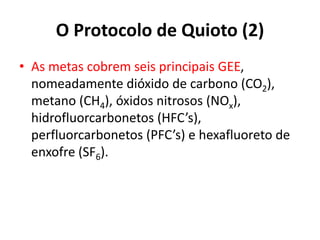 O Protocolo de Quioto (2)
• As metas cobrem seis principais GEE,
nomeadamente dióxido de carbono (CO2),
metano (CH4), óxidos nitrosos (NOx),
hidrofluorcarbonetos (HFC’s),
perfluorcarbonetos (PFC’s) e hexafluoreto de
enxofre (SF6).
 
