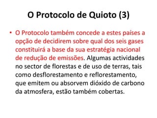 O Protocolo de Quioto (3)
• O Protocolo também concede a estes países a
opção de decidirem sobre qual dos seis gases
constituirá a base da sua estratégia nacional
de redução de emissões. Algumas actividades
no sector de florestas e de uso de terras, tais
como desflorestamento e reflorestamento,
que emitem ou absorvem dióxido de carbono
da atmosfera, estão também cobertas.
 