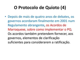 O Protocolo de Quioto (4)
• Depois de mais de quatro anos de debates, os
governos acordaram finalmente em 2001 num
Regulamento abrangente, os Acordos de
Marraquexe, sobre como implementar o PQ.
Os acordos também pretendem fornecer, aos
governos, elementos de clarificação
suficientes para considerarem a ratificação.
 