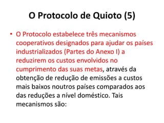 O Protocolo de Quioto (5)
• O Protocolo estabelece três mecanismos
cooperativos designados para ajudar os países
industrializados (Partes do Anexo I) a
reduzirem os custos envolvidos no
cumprimento das suas metas, através da
obtenção de redução de emissões a custos
mais baixos noutros países comparados aos
das reduções a nível doméstico. Tais
mecanismos são:
 