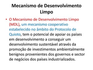 Mecanismo de Desenvolvimento
Limpo
• O Mecanismo de Desenvolvimento Limpo
(MDL), um mecanismo cooperativo
estabelecido no âmbito do Protocolo de
Quioto, tem o potencial de apoiar os países
em desenvolvimento a conseguir um
desenvolvimento sustentável através da
promoção de investimentos ambientalmente
benignos provenientes dos governos e sector
de negócios dos países industrializados.
 