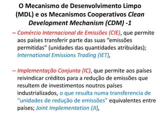 O Mecanismo de Desenvolvimento Limpo
(MDL) e os Mecanismos Cooperativos Clean
Development Mechanism (CDM) -1
– Comércio Internacional de Emissões (CIE), que permite
aos países transferir parte das suas “emissões
permitidas” (unidades das quantidades atribuídas);
International Emissions Trading (IET),
– Implementação Conjunta (IC), que permite aos países
reivindicar créditos para a redução de emissões que
resultem de investimentos noutros países
industrializados, o que resulta numa transferencia de
“unidades de redução de emissões” equivalentes entre
países; Joint Implementation (JI),
 