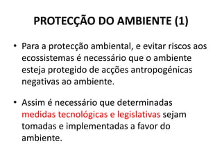 PROTECÇÃO DO AMBIENTE (1)
• Para a protecção ambiental, e evitar riscos aos
ecossistemas é necessário que o ambiente
esteja protegido de acções antropogénicas
negativas ao ambiente.
• Assim é necessário que determinadas
medidas tecnológicas e legislativas sejam
tomadas e implementadas a favor do
ambiente.
 