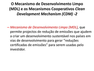 O Mecanismo de Desenvolvimento Limpo
(MDL) e os Mecanismos Cooperativos Clean
Development Mechanism (CDM) -2
– Mecanismo de Desenvolvimento Limpo (MDL), que
permite projectos de redução de emissões que ajudem
a criar um desenvolvimento sustentável nos países em
vias de desenvolvimento para gerar “reduções
certificadas de emissões” para serem usadas pelo
investidor.
 
